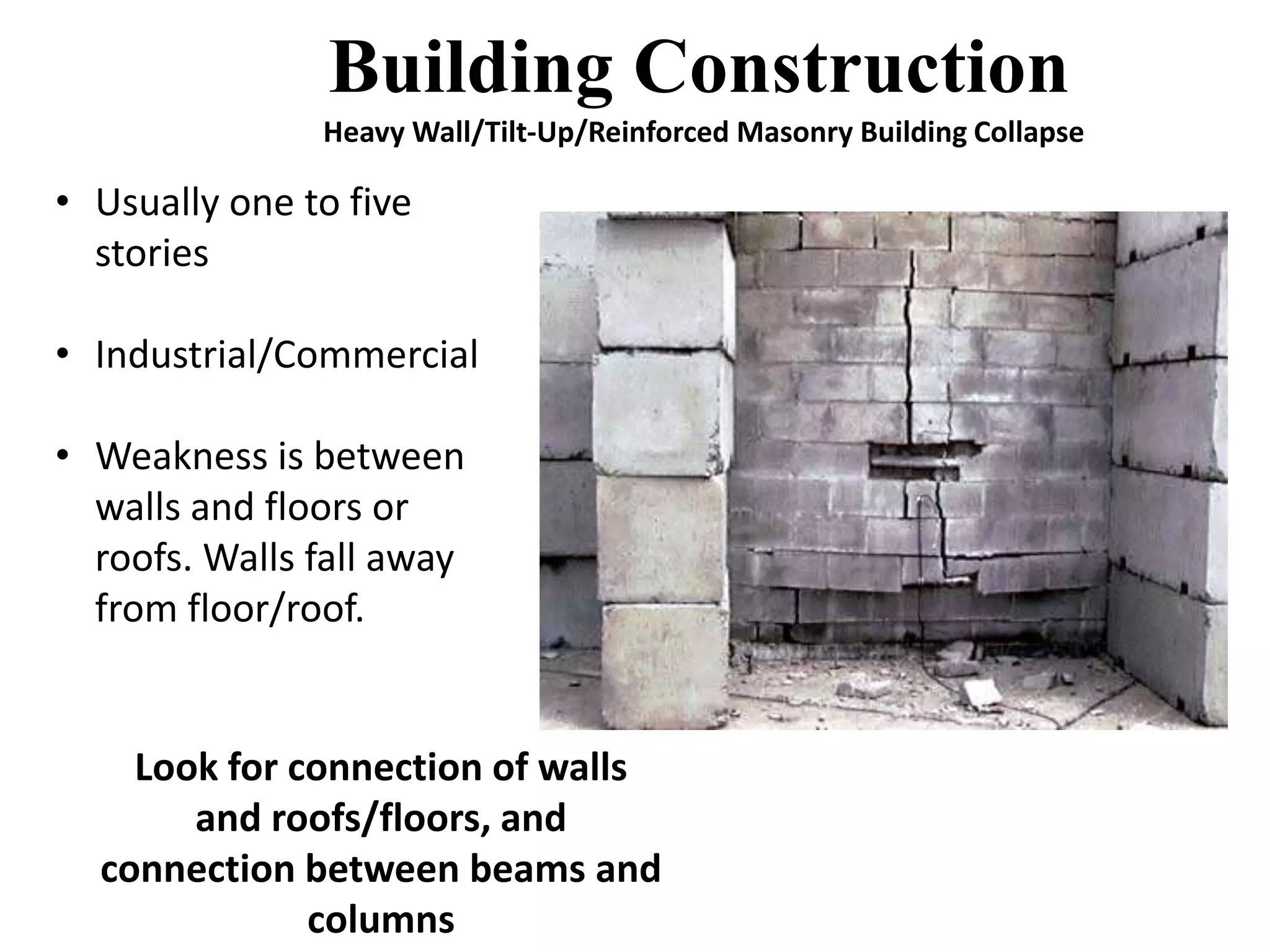 Building Construction 
Heavy Wall/Tilt-Up/Reinforced Masonry Building Collapse 
• Usually one to five 
stories 
• Industrial/Commercial 
• Weakness is between 
walls and floors or 
roofs. Walls fall away 
from floor/roof. 
Look for connection of walls 
and roofs/floors, and 
connection between beams and 
columns 
 