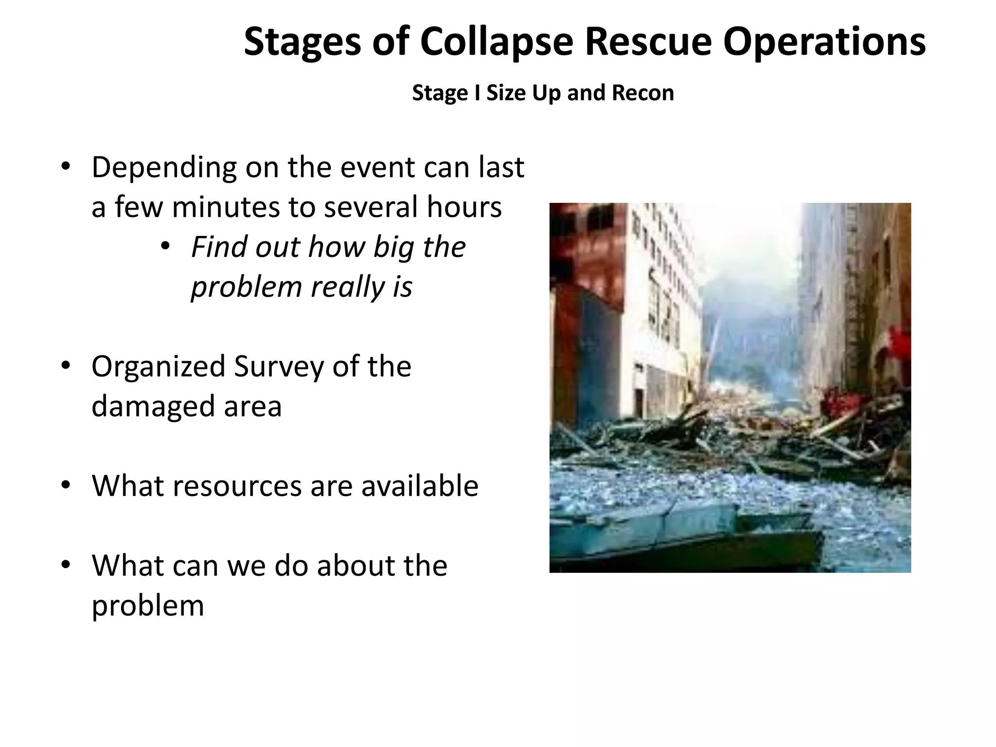 Stages of Collapse Rescue Operations 
Stage I Size Up and Recon 
• Depending on the event can last 
a few minutes to several hours 
• Find out how big the 
problem really is 
• Organized Survey of the 
damaged area 
• What resources are available 
• What can we do about the 
problem 
 