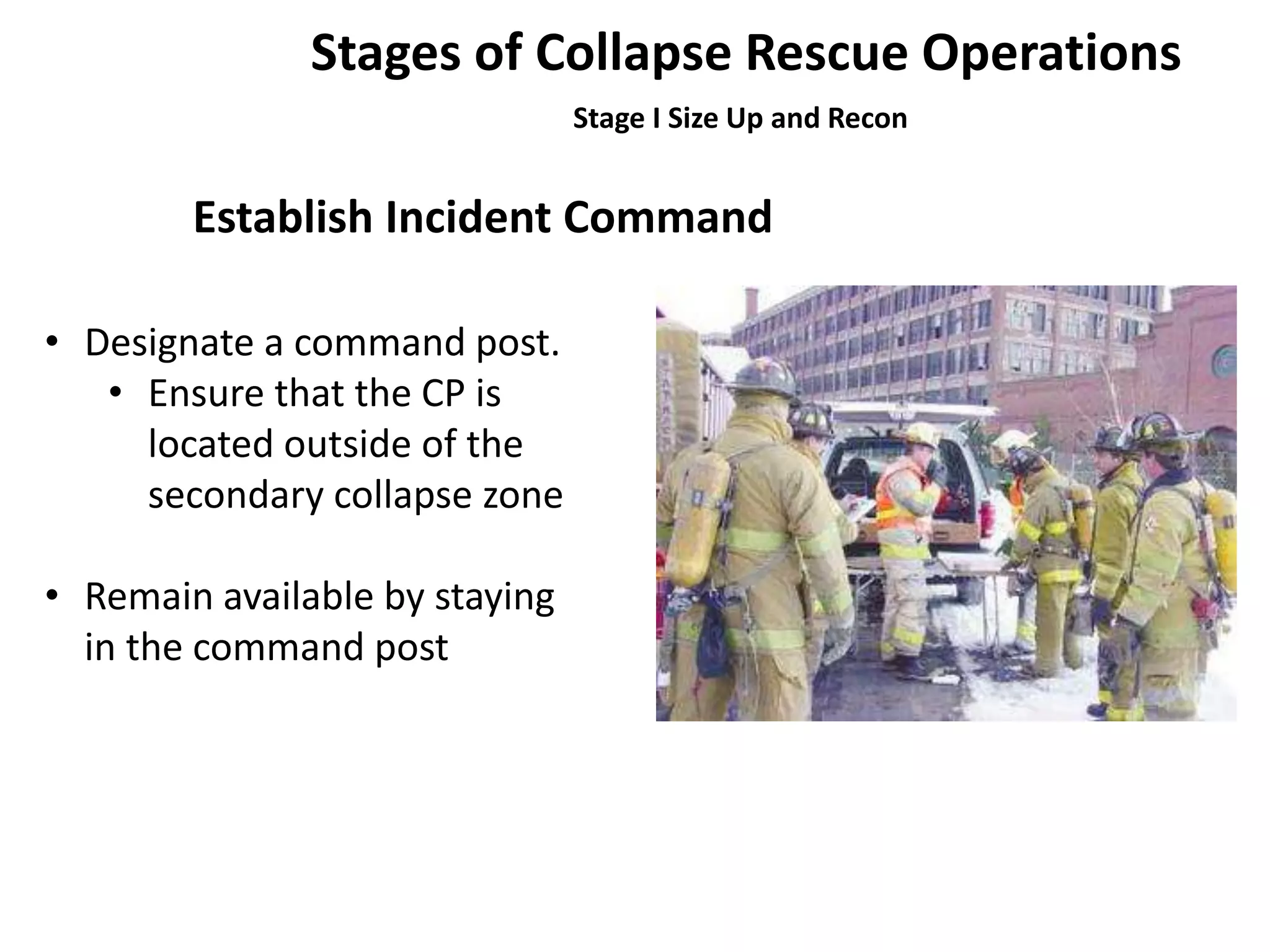 Stages of Collapse Rescue Operations 
Stage I Size Up and Recon 
Establish Incident Command 
• Designate a command post. 
• Ensure that the CP is 
located outside of the 
secondary collapse zone 
• Remain available by staying 
in the command post 
 