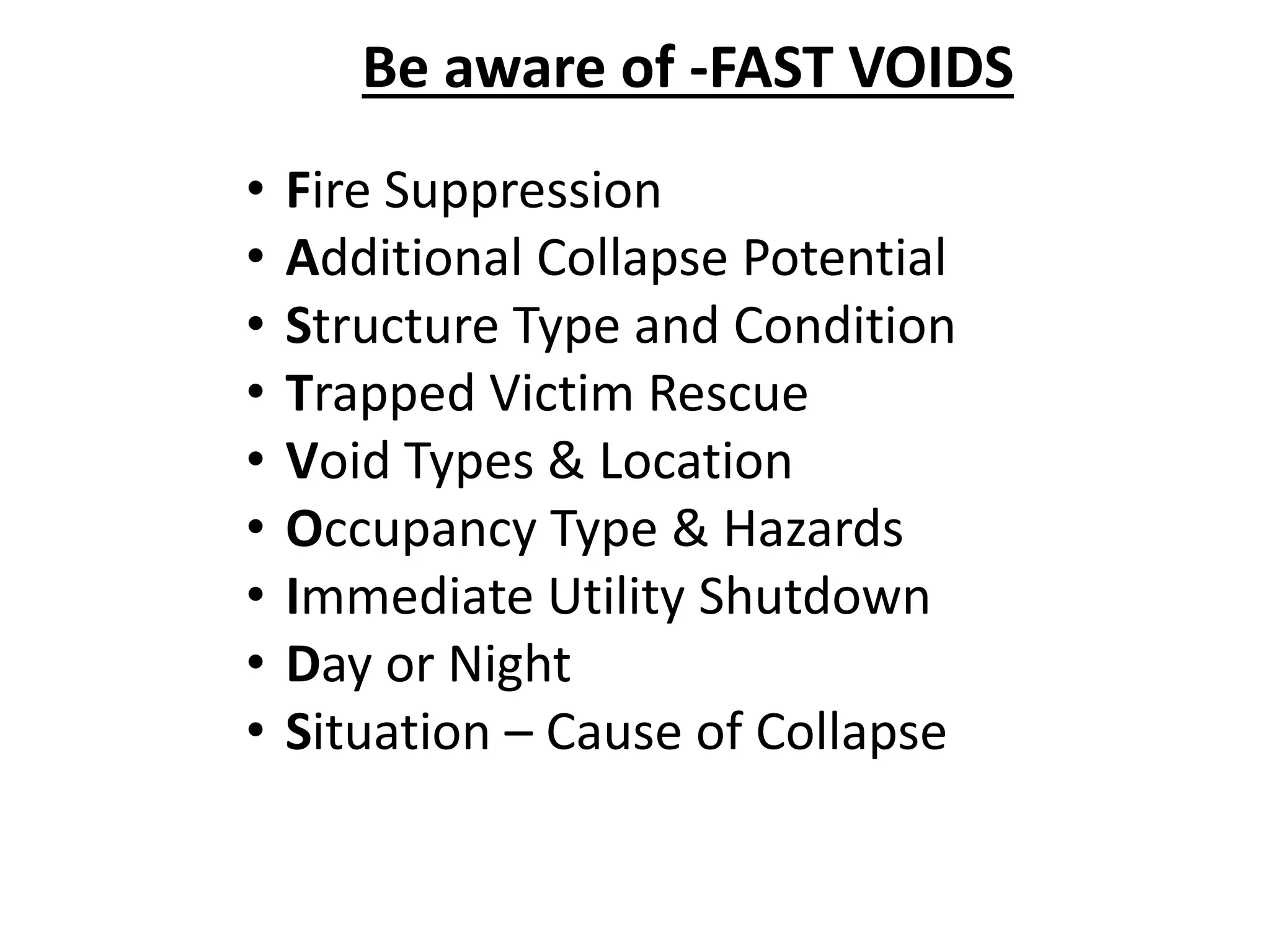 Be aware of -FAST VOIDS 
• Fire Suppression 
• Additional Collapse Potential 
• Structure Type and Condition 
• Trapped Victim Rescue 
• Void Types & Location 
• Occupancy Type & Hazards 
• Immediate Utility Shutdown 
• Day or Night 
• Situation – Cause of Collapse 
 