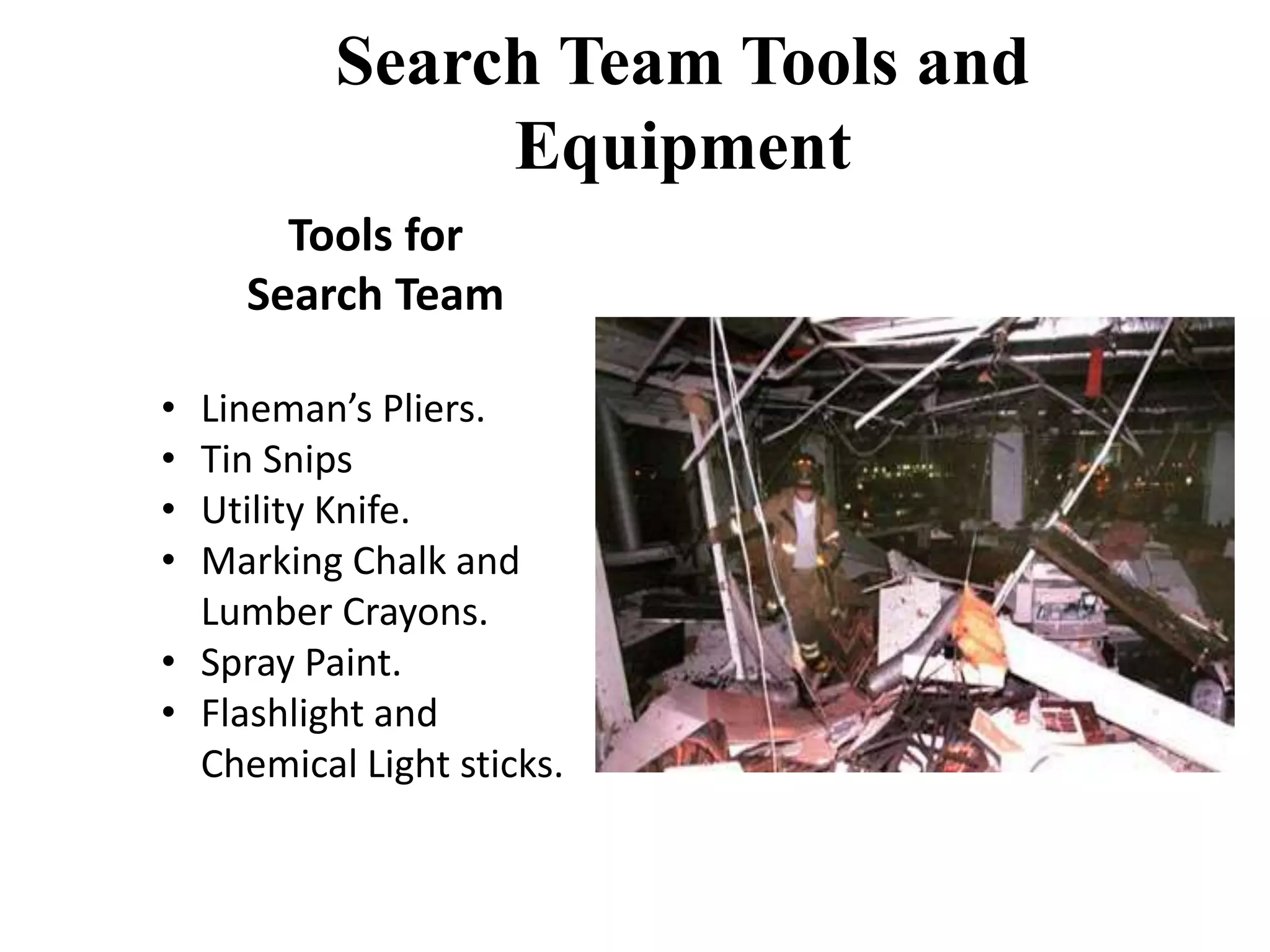 Search Team Tools and 
Equipment 
Tools for 
Search Team 
• Lineman’s Pliers. 
• Tin Snips 
• Utility Knife. 
• Marking Chalk and 
Lumber Crayons. 
• Spray Paint. 
• Flashlight and 
Chemical Light sticks. 
 