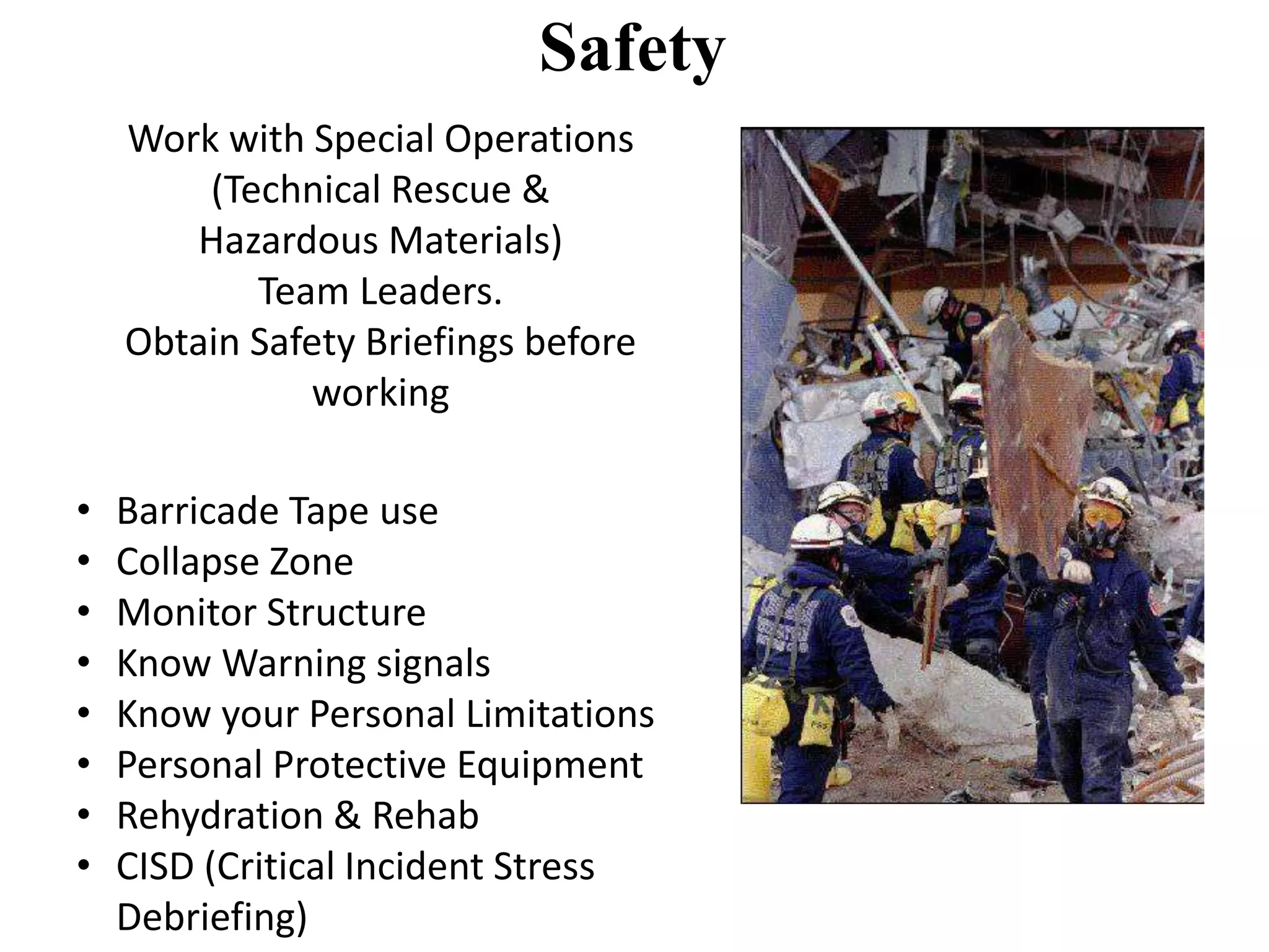 Safety 
Work with Special Operations 
(Technical Rescue & 
Hazardous Materials) 
Team Leaders. 
Obtain Safety Briefings before 
working 
• Barricade Tape use 
• Collapse Zone 
• Monitor Structure 
• Know Warning signals 
• Know your Personal Limitations 
• Personal Protective Equipment 
• Rehydration & Rehab 
• CISD (Critical Incident Stress 
Debriefing) 
 