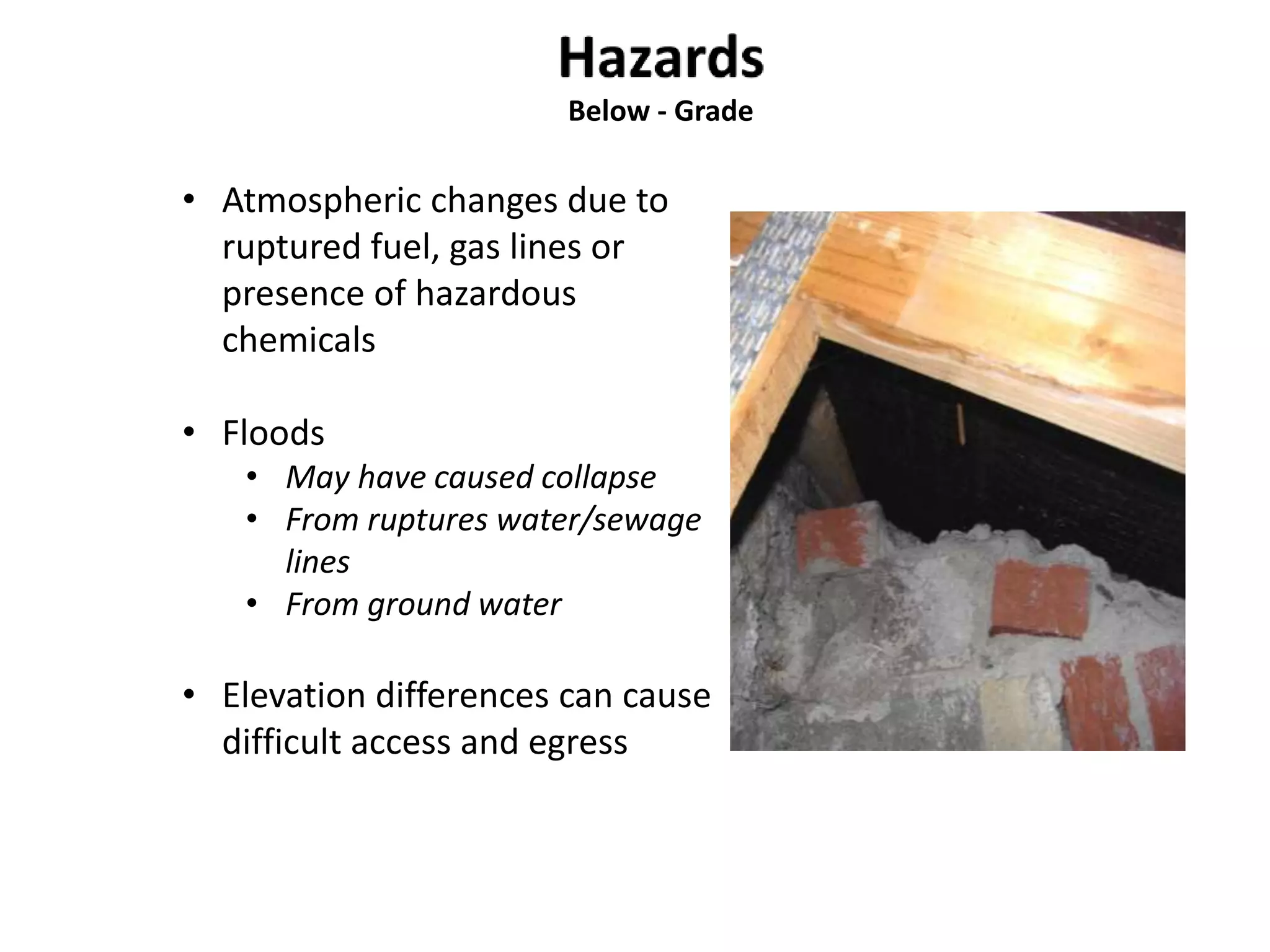 Below - Grade 
• Atmospheric changes due to 
ruptured fuel, gas lines or 
presence of hazardous 
chemicals 
• Floods 
• May have caused collapse 
• From ruptures water/sewage 
lines 
• From ground water 
• Elevation differences can cause 
difficult access and egress 
 