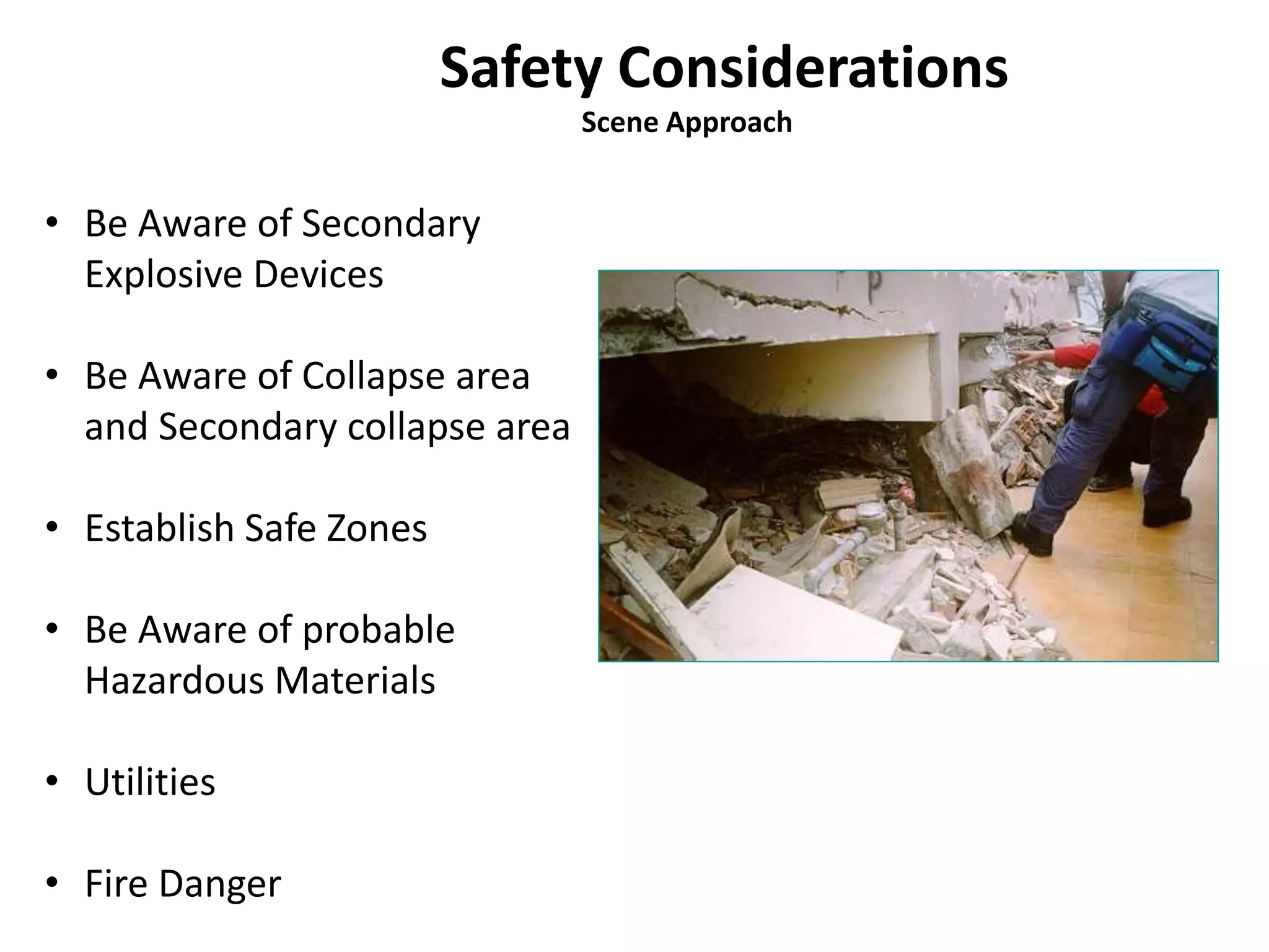 Safety Considerations 
Scene Approach 
• Be Aware of Secondary 
Explosive Devices 
• Be Aware of Collapse area 
and Secondary collapse area 
• Establish Safe Zones 
• Be Aware of probable 
Hazardous Materials 
• Utilities 
• Fire Danger 
 