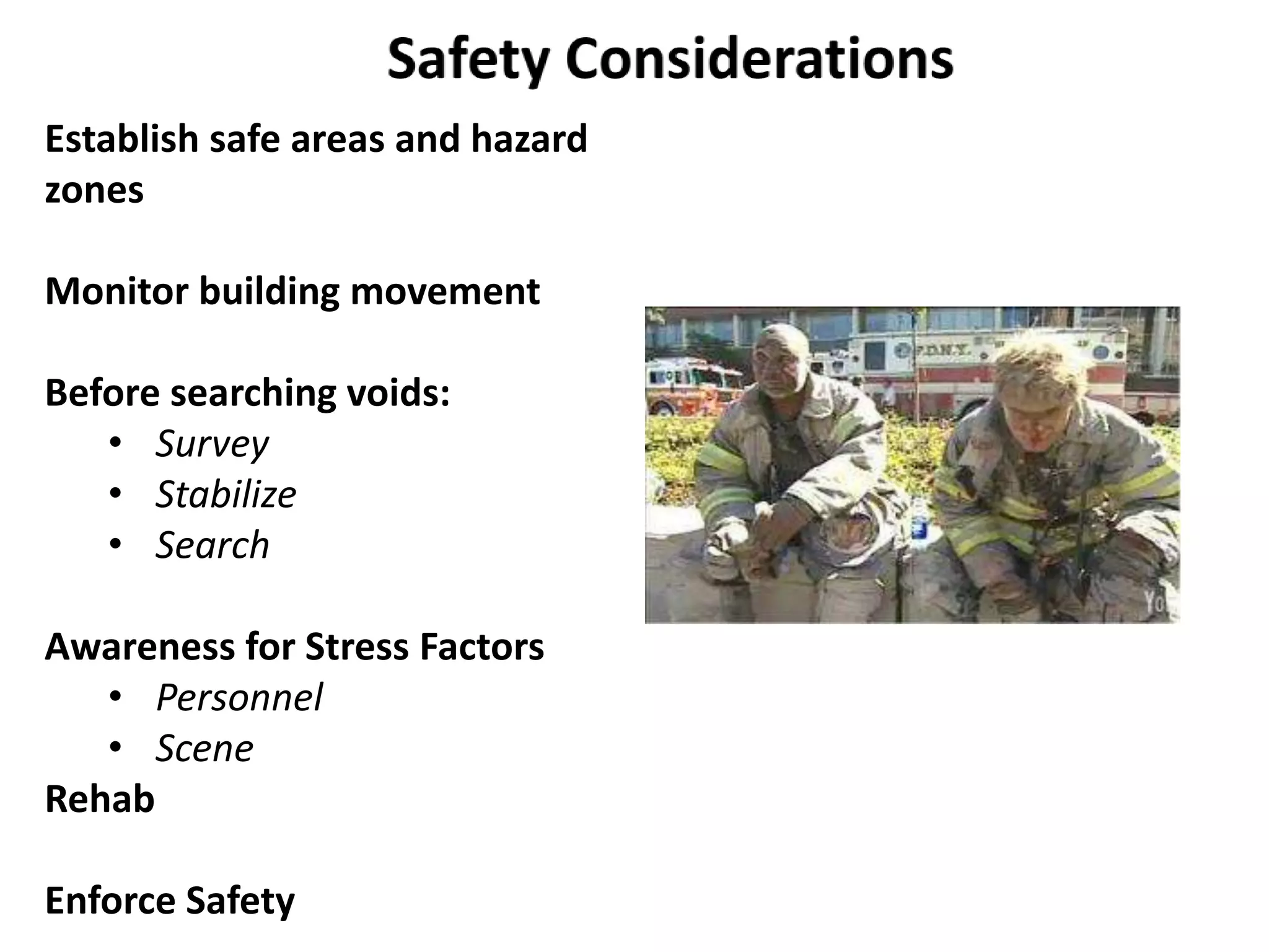 Establish safe areas and hazard 
zones 
Monitor building movement 
Before searching voids: 
• Survey 
• Stabilize 
• Search 
Awareness for Stress Factors 
• Personnel 
• Scene 
Rehab 
Enforce Safety 
 