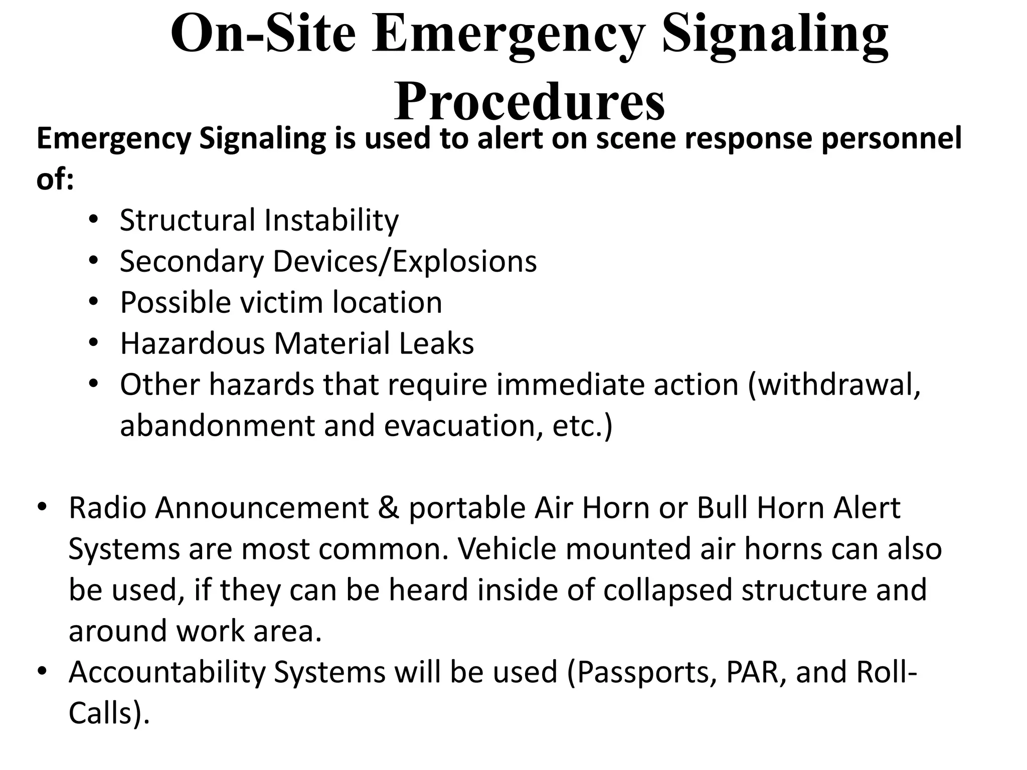 On-Site Emergency Signaling 
Procedures 
Emergency Signaling is used to alert on scene response personnel 
of: 
• Structural Instability 
• Secondary Devices/Explosions 
• Possible victim location 
• Hazardous Material Leaks 
• Other hazards that require immediate action (withdrawal, 
abandonment and evacuation, etc.) 
• Radio Announcement & portable Air Horn or Bull Horn Alert 
Systems are most common. Vehicle mounted air horns can also 
be used, if they can be heard inside of collapsed structure and 
around work area. 
• Accountability Systems will be used (Passports, PAR, and Roll- 
Calls). 
 
