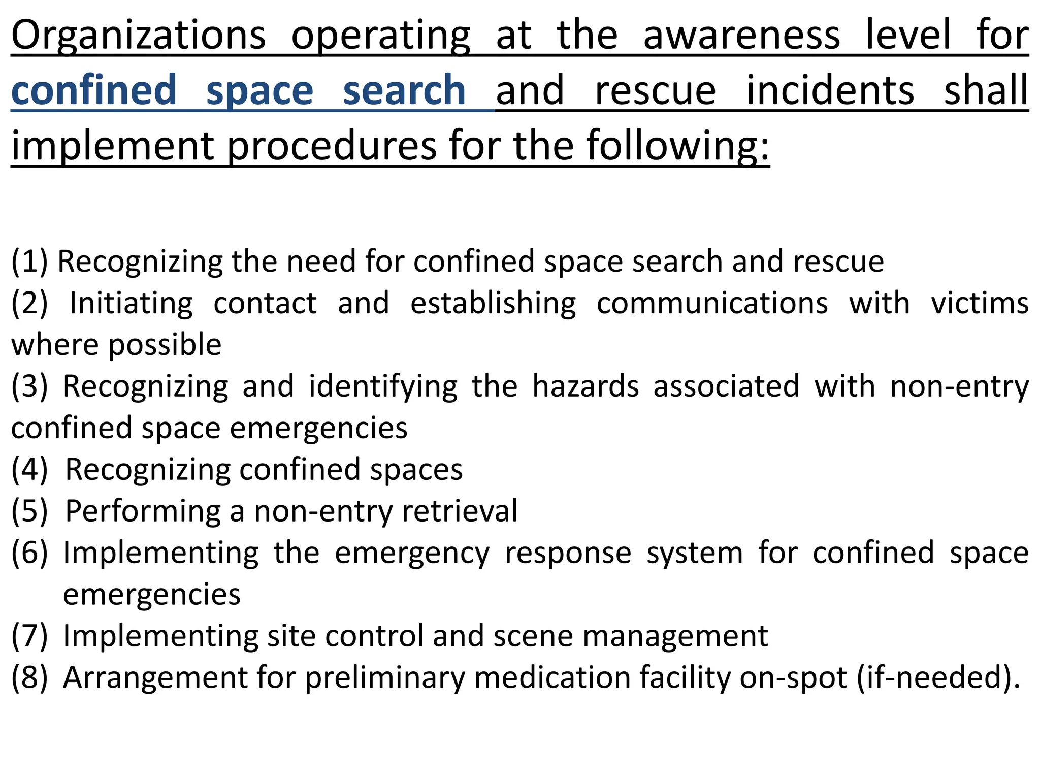 Organizations operating at the awareness level for 
confined space search and rescue incidents shall 
implement procedures for the following: 
(1) Recognizing the need for confined space search and rescue 
(2) Initiating contact and establishing communications with victims 
where possible 
(3) Recognizing and identifying the hazards associated with non-entry 
confined space emergencies 
(4) Recognizing confined spaces 
(5) Performing a non-entry retrieval 
(6) Implementing the emergency response system for confined space 
emergencies 
(7) Implementing site control and scene management 
(8) Arrangement for preliminary medication facility on-spot (if-needed). 
 