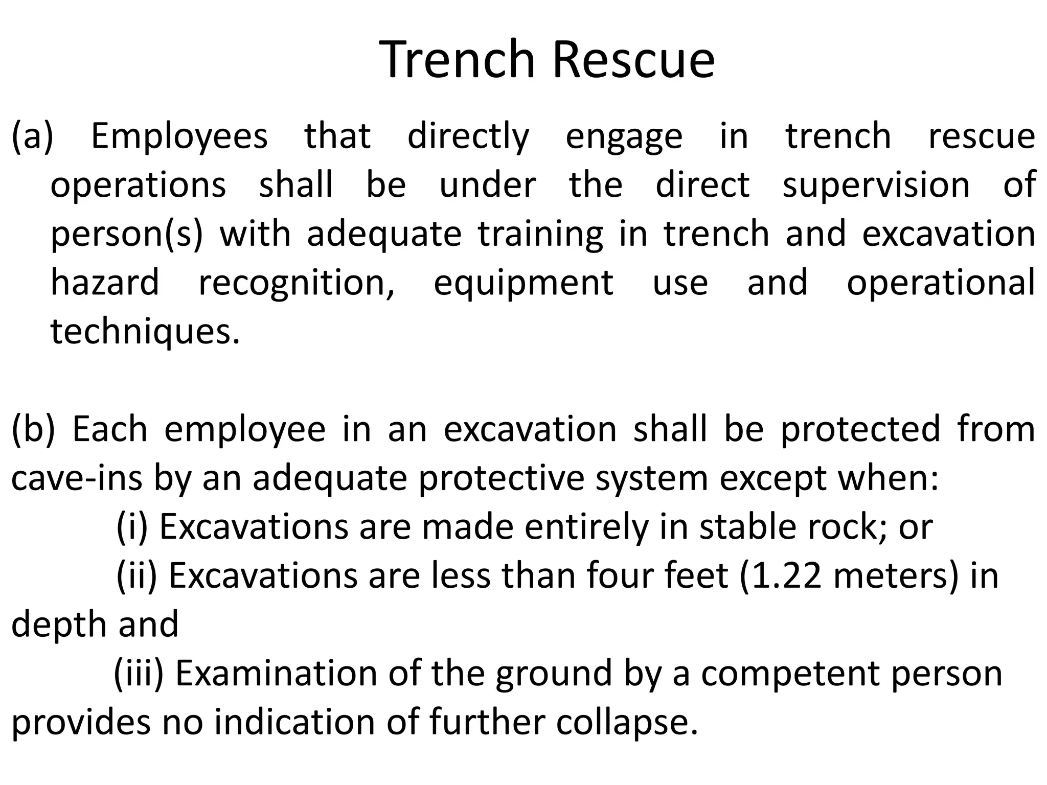 Trench Rescue 
(a) Employees that directly engage in trench rescue 
operations shall be under the direct supervision of 
person(s) with adequate training in trench and excavation 
hazard recognition, equipment use and operational 
techniques. 
(b) Each employee in an excavation shall be protected from 
cave-ins by an adequate protective system except when: 
(i) Excavations are made entirely in stable rock; or 
(ii) Excavations are less than four feet (1.22 meters) in 
depth and 
(iii) Examination of the ground by a competent person 
provides no indication of further collapse. 
 