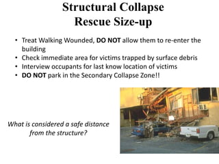 Structural Collapse 
Rescue Size-up 
• Treat Walking Wounded, DO NOT allow them to re-enter the 
building 
• Check immediate area for victims trapped by surface debris 
• Interview occupants for last know location of victims 
• DO NOT park in the Secondary Collapse Zone!! 
What is considered a safe distance 
from the structure? 
 