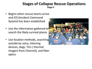Stages of Collapse Rescue Operations 
Stage II 
• Begins when rescue teams arrive 
and ICS (Incident Command 
System) has been established 
• Use the information gathered to 
search the likely survival places 
• Use location methods, searching 
outside by voice, listening 
devices, dogs, TICs ( thermal 
imagers from Channel), and fiber 
optics 
 