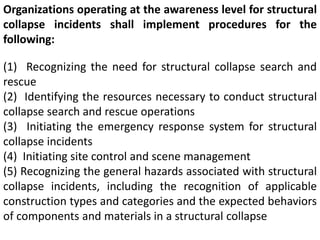 Organizations operating at the awareness level for structural 
collapse incidents shall implement procedures for the 
following: 
(1) Recognizing the need for structural collapse search and 
rescue 
(2) Identifying the resources necessary to conduct structural 
collapse search and rescue operations 
(3) Initiating the emergency response system for structural 
collapse incidents 
(4) Initiating site control and scene management 
(5) Recognizing the general hazards associated with structural 
collapse incidents, including the recognition of applicable 
construction types and categories and the expected behaviors 
of components and materials in a structural collapse 
 