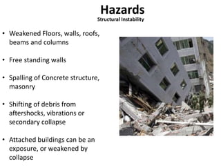 Hazards 
Structural Instability 
• Weakened Floors, walls, roofs, 
beams and columns 
• Free standing walls 
• Spalling of Concrete structure, 
masonry 
• Shifting of debris from 
aftershocks, vibrations or 
secondary collapse 
• Attached buildings can be an 
exposure, or weakened by 
collapse 
 