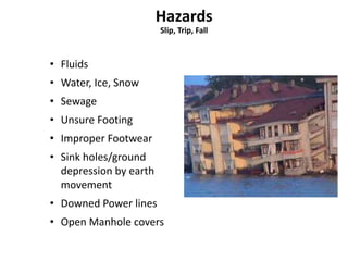 Slip, Trip, Fall 
• Fluids 
• Water, Ice, Snow 
• Sewage 
• Unsure Footing 
• Improper Footwear 
• Sink holes/ground 
depression by earth 
movement 
• Downed Power lines 
• Open Manhole covers 
 