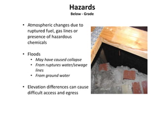 Below - Grade 
• Atmospheric changes due to 
ruptured fuel, gas lines or 
presence of hazardous 
chemicals 
• Floods 
• May have caused collapse 
• From ruptures water/sewage 
lines 
• From ground water 
• Elevation differences can cause 
difficult access and egress 
 