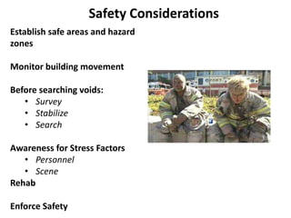 Establish safe areas and hazard 
zones 
Monitor building movement 
Before searching voids: 
• Survey 
• Stabilize 
• Search 
Awareness for Stress Factors 
• Personnel 
• Scene 
Rehab 
Enforce Safety 
 