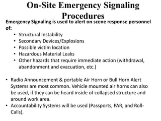 On-Site Emergency Signaling 
Procedures 
Emergency Signaling is used to alert on scene response personnel 
of: 
• Structural Instability 
• Secondary Devices/Explosions 
• Possible victim location 
• Hazardous Material Leaks 
• Other hazards that require immediate action (withdrawal, 
abandonment and evacuation, etc.) 
• Radio Announcement & portable Air Horn or Bull Horn Alert 
Systems are most common. Vehicle mounted air horns can also 
be used, if they can be heard inside of collapsed structure and 
around work area. 
• Accountability Systems will be used (Passports, PAR, and Roll- 
Calls). 
 