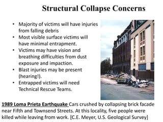 Structural Collapse Concerns 
• Majority of victims will have injuries 
from falling debris 
• Most visible surface victims will 
have minimal entrapment. 
• Victims may have vision and 
breathing difficulties from dust 
exposure and impaction. 
• Blast injuries may be present 
(hearing!). 
• Entrapped victims will need 
Technical Rescue Teams. 
1989 Loma Prieta Earthquake Cars crushed by collapsing brick facade 
near Fifth and Townsend Streets. At this locality, five people were 
killed while leaving from work. [C.E. Meyer, U.S. Geological Survey] 
 
