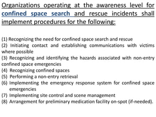 Organizations operating at the awareness level for 
confined space search and rescue incidents shall 
implement procedures for the following: 
(1) Recognizing the need for confined space search and rescue 
(2) Initiating contact and establishing communications with victims 
where possible 
(3) Recognizing and identifying the hazards associated with non-entry 
confined space emergencies 
(4) Recognizing confined spaces 
(5) Performing a non-entry retrieval 
(6) Implementing the emergency response system for confined space 
emergencies 
(7) Implementing site control and scene management 
(8) Arrangement for preliminary medication facility on-spot (if-needed). 
 