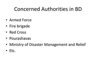 Concerned Authorities in BD 
• Armed Force 
• Fire brigade 
• Red Cross 
• Pourashavas 
• Ministry of Disaster Management and Relief 
• Etc. 
 