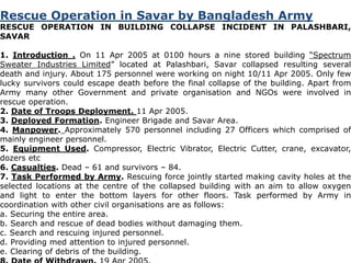 Rescue Operation in Savar by Bangladesh Army 
RESCUE OPERATION IN BUILDING COLLAPSE INCIDENT IN PALASHBARI, 
SAVAR 
1. Introduction . On 11 Apr 2005 at 0100 hours a nine stored building “Spectrum 
Sweater Industries Limited” located at Palashbari, Savar collapsed resulting several 
death and injury. About 175 personnel were working on night 10/11 Apr 2005. Only few 
lucky survivors could escape death before the final collapse of the building. Apart from 
Army many other Government and private organisation and NGOs were involved in 
rescue operation. 
2. Date of Troops Deployment. 11 Apr 2005. 
3. Deployed Formation. Engineer Brigade and Savar Area. 
4. Manpower. Approximately 570 personnel including 27 Officers which comprised of 
mainly engineer personnel. 
5. Equipment Used. Compressor, Electric Vibrator, Electric Cutter, crane, excavator, 
dozers etc 
6. Casualties. Dead – 61 and survivors – 84. 
7. Task Performed by Army. Rescuing force jointly started making cavity holes at the 
selected locations at the centre of the collapsed building with an aim to allow oxygen 
and light to enter the bottom layers for other floors. Task performed by Army in 
coordination with other civil organisations are as follows: 
a. Securing the entire area. 
b. Search and rescue of dead bodies without damaging them. 
c. Search and rescuing injured personnel. 
d. Providing med attention to injured personnel. 
e. Clearing of debris of the building. 
8. Date of Withdrawn. 19 Apr 2005. 
 