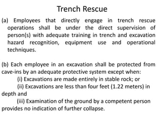 Trench Rescue 
(a) Employees that directly engage in trench rescue 
operations shall be under the direct supervision of 
person(s) with adequate training in trench and excavation 
hazard recognition, equipment use and operational 
techniques. 
(b) Each employee in an excavation shall be protected from 
cave-ins by an adequate protective system except when: 
(i) Excavations are made entirely in stable rock; or 
(ii) Excavations are less than four feet (1.22 meters) in 
depth and 
(iii) Examination of the ground by a competent person 
provides no indication of further collapse. 
 