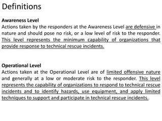 Definitions 
Awareness Level 
Actions taken by the responders at the Awareness Level are defensive in 
nature and should pose no risk, or a low level of risk to the responder. 
This level represents the minimum capability of organizations that 
provide response to technical rescue incidents. 
Operational Level 
Actions taken at the Operational Level are of limited offensive nature 
and generally at a low or moderate risk to the responder. This level 
represents the capability of organizations to respond to technical rescue 
incidents and to identify hazards, use equipment, and apply limited 
techniques to support and participate in technical rescue incidents. 
 