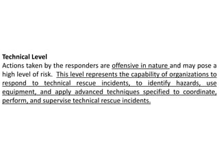 Technical Level 
Actions taken by the responders are offensive in nature and may pose a 
high level of risk. This level represents the capability of organizations to 
respond to technical rescue incidents, to identify hazards, use 
equipment, and apply advanced techniques specified to coordinate, 
perform, and supervise technical rescue incidents. 
 