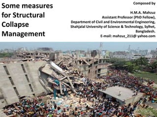 Some measures 
for Structural 
Collapse 
Management 
Composed by 
H.M.A. Mahzuz 
Assistant Professor (PhD Fellow), 
Department of Civil and Environmental Engineering, 
Shahjalal University of Science & Technology, Sylhet, 
Bangladesh. 
E-mail: mahzuz_211@ yahoo.com 
 