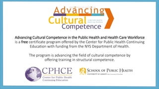 Advancing Cultural Competence in the Public Health and Health Care Workforce
is a free certificate program offered by the Center for Public Health Continuing
Education with funding from the NYS Department of Health.
The program is advancing the field of cultural competence by
offering training in structural competence.
 
