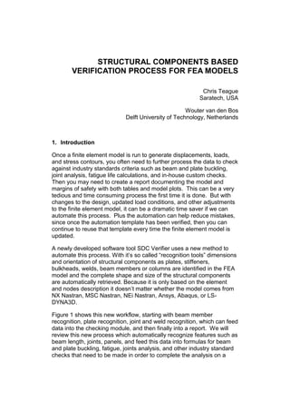 STRUCTURAL COMPONENTS BASED
VERIFICATION PROCESS FOR FEA MODELS
Chris Teague
Saratech, USA
Wouter van den Bos
Delft University of Technology, Netherlands
1. Introduction
Once a finite element model is run to generate displacements, loads,
and stress contours, you often need to further process the data to check
against industry standards criteria such as beam and plate buckling,
joint analysis, fatigue life calculations, and in-house custom checks.
Then you may need to create a report documenting the model and
margins of safety with both tables and model plots. This can be a very
tedious and time consuming process the first time it is done. But with
changes to the design, updated load conditions, and other adjustments
to the finite element model, it can be a dramatic time saver if we can
automate this process. Plus the automation can help reduce mistakes,
since once the automation template has been verified, then you can
continue to reuse that template every time the finite element model is
updated.
A newly developed software tool SDC Verifier uses a new method to
automate this process. With it’s so called “recognition tools” dimensions
and orientation of structural components as plates, stiffeners,
bulkheads, welds, beam members or columns are identified in the FEA
model and the complete shape and size of the structural components
are automatically retrieved. Because it is only based on the element
and nodes description it doesn’t matter whether the model comes from
NX Nastran, MSC Nastran, NEi Nastran, Ansys, Abaqus, or LS-
DYNA3D.
Figure 1 shows this new workflow, starting with beam member
recognition, plate recognition, joint and weld recognition, which can feed
data into the checking module, and then finally into a report. We will
review this new process which automatically recognize features such as
beam length, joints, panels, and feed this data into formulas for beam
and plate buckling, fatigue, joints analysis, and other industry standard
checks that need to be made in order to complete the analysis on a
 