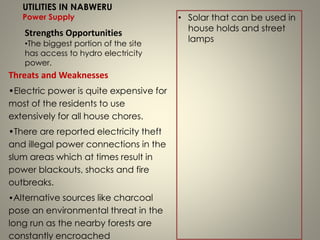 Threats and Weaknesses
•Electric power is quite expensive for
most of the residents to use
extensively for all house chores.
•There are reported electricity theft
and illegal power connections in the
slum areas which at times result in
power blackouts, shocks and fire
outbreaks.
•Alternative sources like charcoal
pose an environmental threat in the
long run as the nearby forests are
constantly encroached
UTILITIES IN NABWERU
Power Supply
Strengths Opportunities
•The biggest portion of the site
has access to hydro electricity
power.
• Solar that can be used in
house holds and street
lamps
 