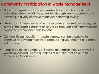 • Since the largest cost factors in waste disposal are transport and
collection, reduction of the quantities, through early separation and
recycling, is a very effective means for achieving savings.
• Reductions in the volume of waste and decentralized processing are
some of the approaches which could be followed and from which an
organized community could benefit.
• Community participation in waste disposal can be a catalyst in
community−development work, because it gives residents a feeling of
self−esteem.
• It can lead to the possibility of income generation through recycling
which will also reduce the quantities of material that have to be
transported for disposal.
Community Participation In waste Management
 