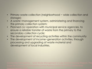 • Primary waste collection (neighborhood − wide collection and
storage);
• A waste−management system, administering and financing
the primary collection system;
• Planned co−operation with municipal service agencies, to
ensure a reliable transfer of waste from the primary to the
secondary collection cycle;
• The development of recycling activities within the community
• The development of income−generation activities, through
processing and upgrading of waste material and
development of local industries.
Community Participation − Solid Waste Management in Low−Income Housing Projects: The
Scope for Community Participation United Nations Centre for Human Settlements
 