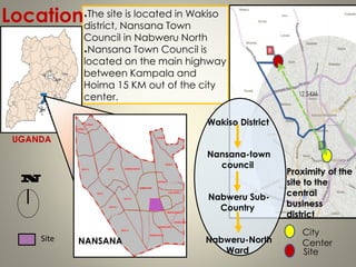 The site is located in Wakiso
district, Nansana Town
Council in Nabweru North
Nansana Town Council is
located on the main highway
between Kampala and
Hoima 15 KM out of the city
center.
Location
UGANDA
NANSANA
Wakiso District
Nansana-town
council
Nabweru Sub-
Country
Nabweru-North
Ward
Site
Proximity of the
site to the
central
business
district
City
Center
Site
 