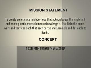 MISSION STATEMENT
To create an intimate neighborhood that acknowledges the inhabitant
and consequently causes him to acknowledge it. That links the home,
work and services such that each part is indispensible and desirable to
live in.
CONCEPT
A SKELETON RATHER THAN A SPINE
 