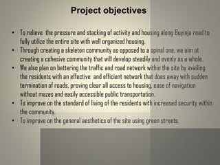• To relieve the pressure and stacking of activity and housing along Buyinja road to
fully utilize the entire site with well organized housing.
• Through creating a skeleton community as opposed to a spinal one, we aim at
creating a cohesive community that will develop steadily and evenly as a whole.
• We also plan on bettering the traffic and road network within the site by availing
the residents with an effective and efficient network that does away with sudden
termination of roads, proving clear all access to housing, ease of navigation
without mazes and easily accessible public transportation.
• To improve on the standard of living of the residents with increased security within
the community.
• To improve on the general aesthetics of the site using green streets.
Project objectives
 