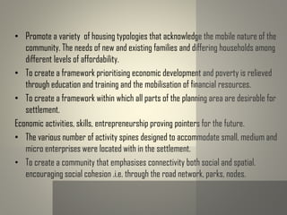 • Promote a variety of housing typologies that acknowledge the mobile nature of the
community. The needs of new and existing families and differing households among
different levels of affordability.
• To create a framework prioritising economic development and poverty is relieved
through education and training and the mobilisation of financial resources.
• To create a framework within which all parts of the planning area are desirable for
settlement.
Economic activities, skills, entrepreneurship proving pointers for the future.
• The various number of activity spines designed to accommodate small, medium and
micro enterprises were located with in the settlement.
• To create a community that emphasises connectivity both social and spatial.
encouraging social cohesion .i.e. through the road network, parks, nodes.
 