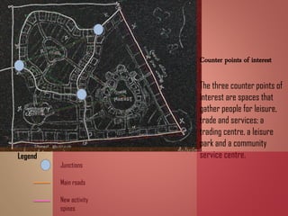 Counter points of interest
The three counter points of
interest are spaces that
gather people for leisure,
trade and services; a
trading centre, a leisure
park and a community
service centre.Legend
Junctions
Main roads
New activity
spines
 