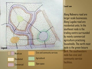 Land use
Along Nabweru road are
larger scale businesses.
Along Lugoba road are
residential units. In the
southeast node is the
trading centre surrounded
by mainly commercial
agriculture practicing
households. The north most
node is the green leisure
park. The southwestern
node has civic and
community service
facilities.
Legend
Mixed use
Residential
Commercial
Civic and community services
Agricultural
Open space
 
