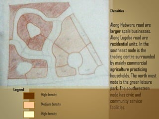 Densities
Along Nabweru road are
larger scale businesses.
Along Lugoba road are
residential units. In the
southeast node is the
trading centre surrounded
by mainly commercial
agriculture practicing
households. The north most
node is the green leisure
park. The southwestern
node has civic and
community service
facilities.
Legend
High density
Medium density
High density
 