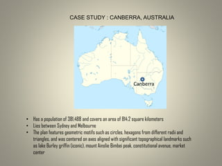 CASE STUDY : CANBERRA, AUSTRALIA
Canberra
• Has a population of 381,488 and covers an area of 814.2 square kilometers
• Lies between Sydney and Melbourne
• The plan features geometric motifs such as circles, hexagons from different radii and
triangles, and was centered on axes aligned with significant topographical landmarks such
as lake Burley griffin (iconic), mount Ainslie Bimbei peak, constitutional avenue, market
center
 
