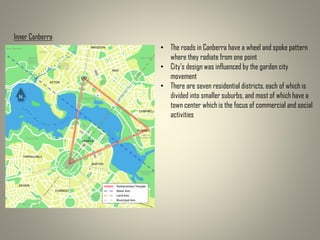 Inner Canberra
• The roads in Canberra have a wheel and spoke pattern
where they radiate from one point
• City's design was influenced by the garden city
movement
• There are seven residential districts, each of which is
divided into smaller suburbs, and most of which have a
town center which is the focus of commercial and social
activities
 