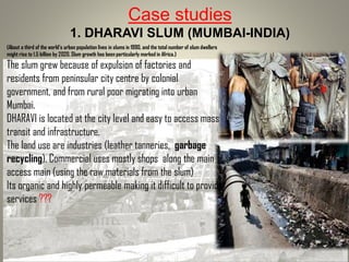 Case studies
1. DHARAVI SLUM (MUMBAI-INDIA)
(About a third of the world’s urban population lives in slums in 1990, and the total number of slum dwellers
might rise to 1.5 billion by 2020. Slum growth has been particularly marked in Africa.)
The slum grew because of expulsion of factories and
residents from peninsular city centre by colonial
government, and from rural poor migrating into urban
Mumbai.
DHARAVI is located at the city level and easy to access mass
transit and infrastructure.
The land use are industries (leather tanneries, garbage
recycling). Commercial uses mostly shops along the main
access main (using the raw materials from the slum)
Its organic and highly permeable making it difficult to provide
services ???
 
