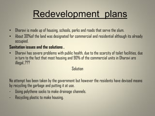 Redevelopment plans
• Dharavi is made up of housing, schools, parks and roads that serve the slum.
• About 30%of the land was designated for commercial and residential although its already
occupied.
Sanitation issues and the solutions .
• Dharavi has severe problems with public health, due to the scarcity of toilet facilities, due
in turn to the fact that most housing and 90% of the commercial units in Dharavi are
illegal..???
Solution
No attempt has been taken by the government but however the residents have devised means
by recycling the garbage and putting it at use.
- Using polythene sacks to make drainage channels.
- Recycling plastic to make housing.
 