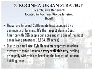 2. Rocinha Urban Strategy
By arch; Kyle Beneventi
located in Rochina, Rio de Janeiro,
Brazil
• These are Informal Settlements first occupied by a
community of farmers. It’s the largest slum in South
America with 356 people per acre and into one of the most
dense living situations(13,884; 39 acres)
• Due to its small size, Kyle Beneventi proposes an urban
strategy to make Rocinha a very walkable city, dealing
principally with voids to break up the blanket of uniform
building mass..
 