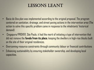 • Bacia do Una plan was implemented according to the original proposal. The program
centered on sanitation, drainage, and street paving actions in the intervention area (The
action to solve this specific problem came in response to the inhabitants’ historical
demand)
• Cingapura/PROVER, São Paulo, it had the merit of initiating a type of intervention that
did not remove the favela from its place, keeping the dwellers in high-rise blocks built
on the site of their original residences.
• Overcoming resource constraints through community labour or financial contributions
• Enhancing sustainability by ensuring stakeholder ownership, and developing local
capacities.
Lessons leant
 