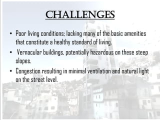 challenges
• Poor living conditions; lacking many of the basic amenities
that constitute a healthy standard of living.
• Vernacular buildings, potentially hazardous on these steep
slopes.
• Congestion resulting in minimal ventilation and natural light
on the street level.
 