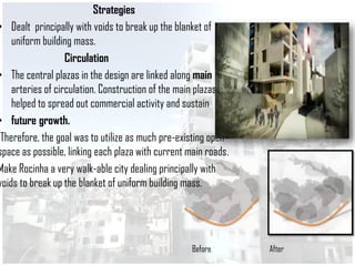 Strategies
• Dealt principally with voids to break up the blanket of
uniform building mass.
Circulation
• The central plazas in the design are linked along main
arteries of circulation. Construction of the main plazas
helped to spread out commercial activity and sustain
• future growth.
Therefore, the goal was to utilize as much pre-existing open
space as possible, linking each plaza with current main roads.
Make Rocinha a very walk-able city dealing principally with
voids to break up the blanket of uniform building mass.
Before After
 