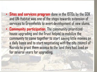 • Sites and services program done in the 1970s by the GOK
and UN-Habitat was one of the steps towards extension of
services to Greenfields to avert development of new slums.
• Community participation. The community prioritized
house upgrading and the Trust helped to mobilize the
community to come together to start saving little monies on
a daily basis and to start negotiating with the city council of
Nairobi to grant them access to the land they had lived on
for several years for upgrading.
 