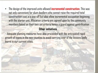 • The design of the improved units allowed incremental construction. This was
not only convenient for slum dwellers who cannot raise the required total
construction cost in a one-off but also allow incremental occupation beginning
with the starter unit. Allocation criteria are agreed upon by the community
members based on their own set criteria hence a guard against gentrification
Other initiatives.
- Adequate planning measures have also proceeded with the anticipated rapid
growth of towns in the new counties to avoid carrying over of the lessons badly
learnt in our current cities.
 